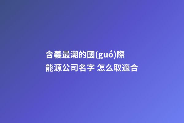 含義最潮的國(guó)際能源公司名字 怎么取適合-第1張-公司起名-玄機(jī)派